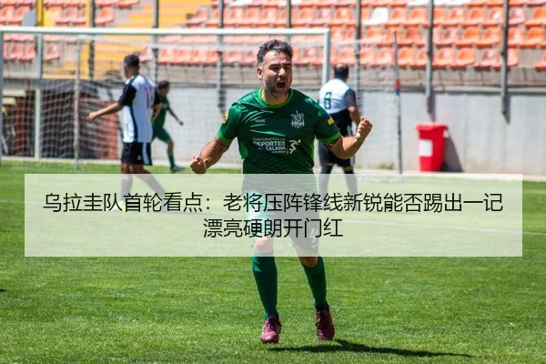 乌拉圭队首轮看点：老将压阵锋线新锐能否踢出一记漂亮硬朗开门红