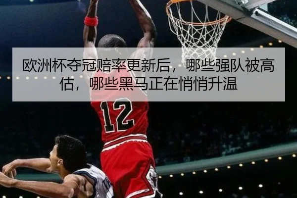 欧洲杯夺冠赔率更新后，哪些强队被高估，哪些黑马正在悄悄升温