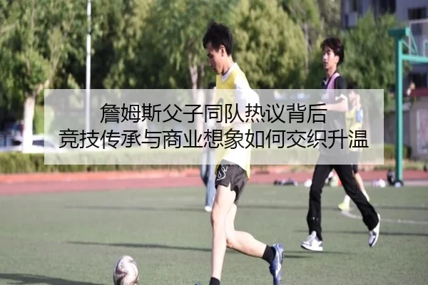 詹姆斯父子同队热议背后 竞技传承与商业想象如何交织升温